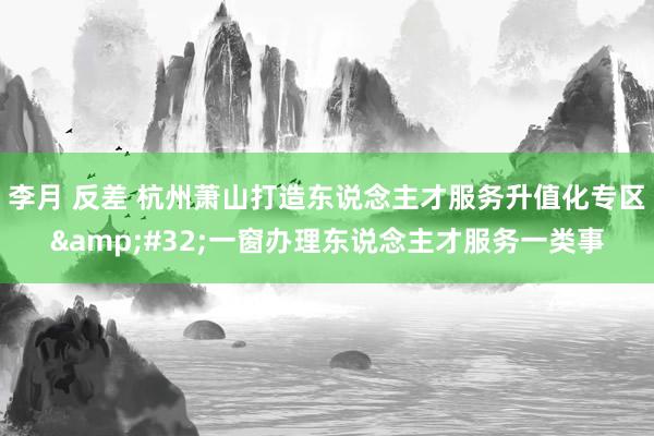 李月 反差 杭州萧山打造东说念主才服务升值化专区&#32;一窗办理东说念主才服务一类事