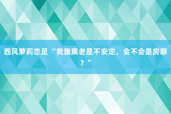 西风萝莉恋足 “我腹黑老是不安定，会不会是房颤？”