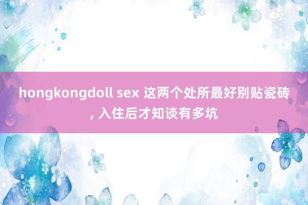 hongkongdoll sex 这两个处所最好别贴瓷砖， 入住后才知谈有多坑