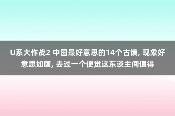 U系大作战2 中国最好意思的14个古镇， 现象好意思如画， 去过一个便觉这东谈主间值得