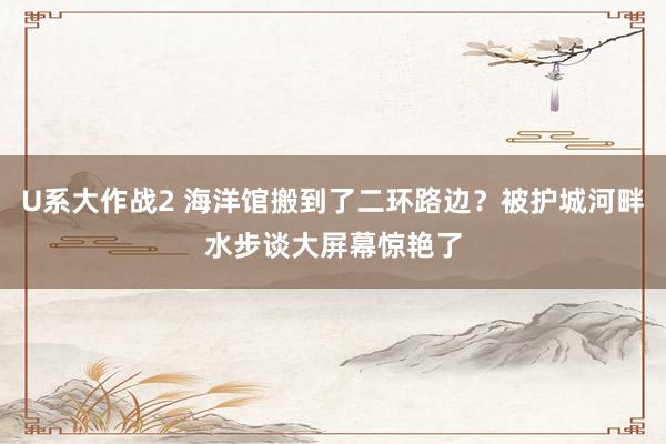 U系大作战2 海洋馆搬到了二环路边？被护城河畔水步谈大屏幕惊艳了