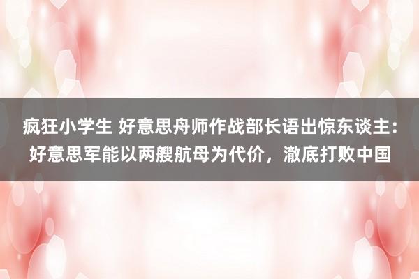 疯狂小学生 好意思舟师作战部长语出惊东谈主：好意思军能以两艘航母为代价，澈底打败中国