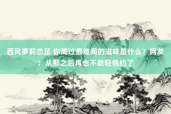 西风萝莉恋足 你闻过最难闻的滋味是什么？网友：从那之后再也不敢轻佻约了