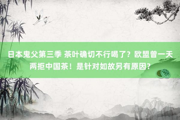 日本鬼父第三季 茶叶确切不行喝了？欧盟曾一天两拒中国茶！是针对如故另有原因？