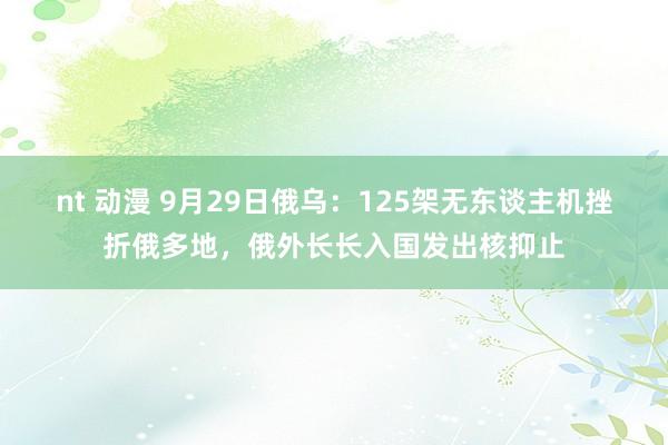 nt 动漫 9月29日俄乌：125架无东谈主机挫折俄多地，俄外长长入国发出核抑止