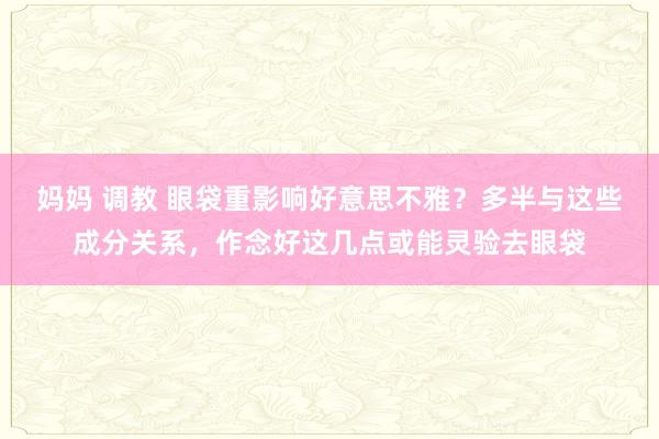 妈妈 调教 眼袋重影响好意思不雅？多半与这些成分关系，作念好这几点或能灵验去眼袋