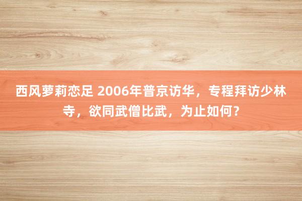 西风萝莉恋足 2006年普京访华，专程拜访少林寺，欲同武僧比武，为止如何？