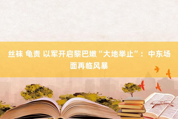 丝袜 龟责 以军开启黎巴嫩“大地举止”：中东场面再临风暴