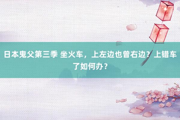 日本鬼父第三季 坐火车，上左边也曾右边？上错车了如何办？