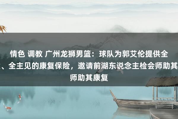 情色 调教 广州龙狮男篮：球队为郭艾伦提供全天候、全主见的康复保险，邀请前湖东说念主检会师助其康复