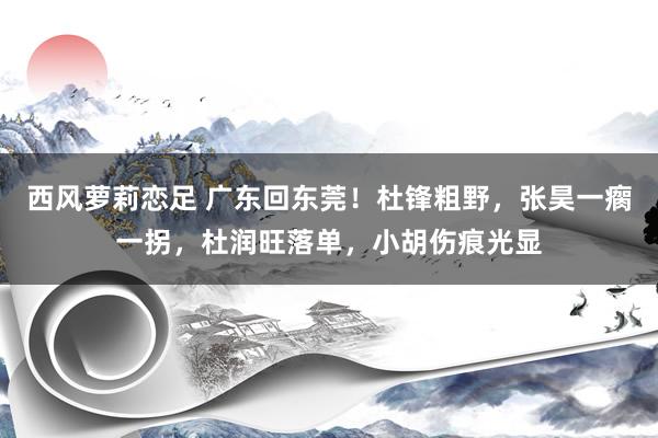 西风萝莉恋足 广东回东莞！杜锋粗野，张昊一瘸一拐，杜润旺落单，小胡伤痕光显