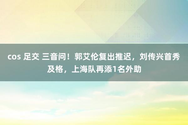 cos 足交 三音问！郭艾伦复出推迟，刘传兴首秀及格，上海队再添1名外助