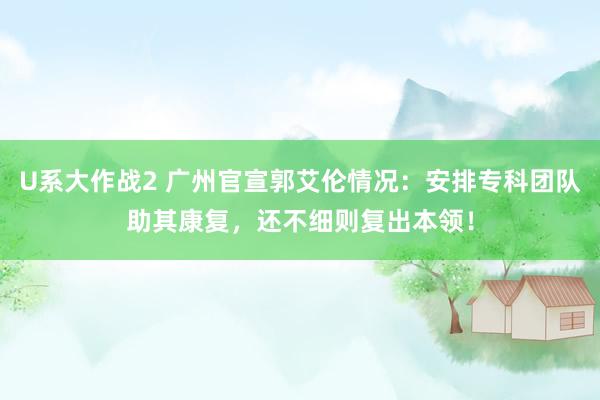 U系大作战2 广州官宣郭艾伦情况：安排专科团队助其康复，还不细则复出本领！