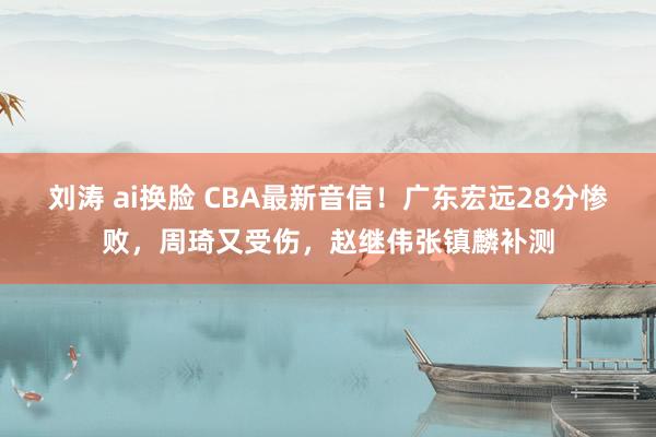 刘涛 ai换脸 CBA最新音信！广东宏远28分惨败，周琦又受伤，赵继伟张镇麟补测