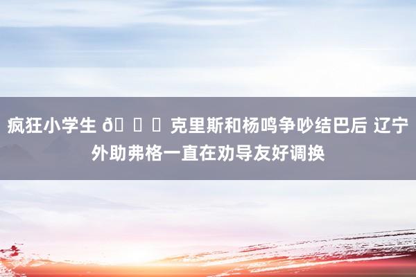 疯狂小学生 👀克里斯和杨鸣争吵结巴后 辽宁外助弗格一直在劝导友好调换