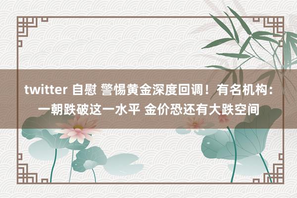 twitter 自慰 警惕黄金深度回调！有名机构：一朝跌破这一水平 金价恐还有大跌空间