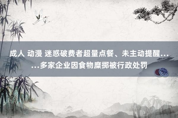 成人 动漫 迷惑破费者超量点餐、未主动提醒……多家企业因食物糜掷被行政处罚