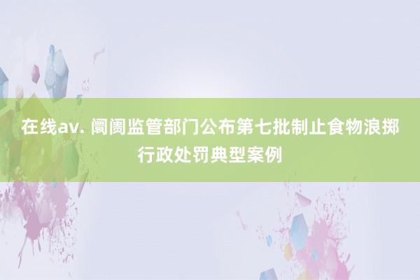 在线av. 阛阓监管部门公布第七批制止食物浪掷行政处罚典型案例