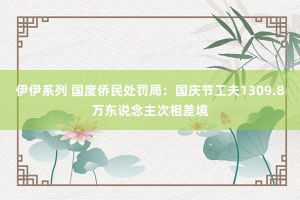 伊伊系列 国度侨民处罚局：国庆节工夫1309.8万东说念主次相差境