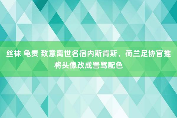 丝袜 龟责 致意离世名宿内斯肯斯，荷兰足协官推将头像改成詈骂配色