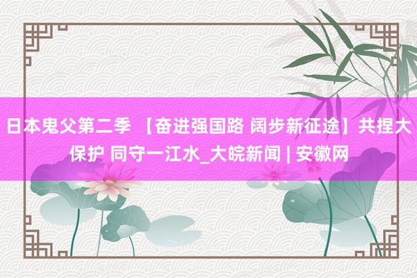 日本鬼父第二季 【奋进强国路 阔步新征途】共捏大保护 同守一江水_大皖新闻 | 安徽网