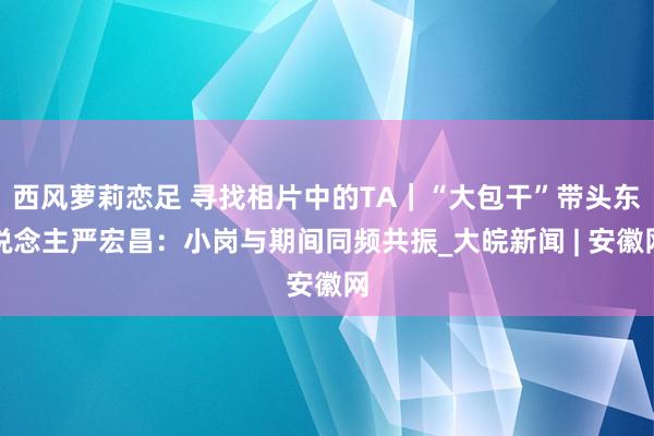 西风萝莉恋足 寻找相片中的TA｜“大包干”带头东说念主严宏昌：小岗与期间同频共振_大皖新闻 | 安徽网