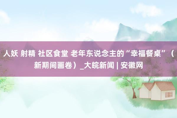 人妖 射精 社区食堂 老年东说念主的“幸福餐桌”（新期间画卷）_大皖新闻 | 安徽网