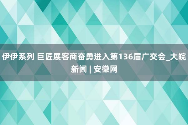 伊伊系列 巨匠展客商奋勇进入第136届广交会_大皖新闻 | 安徽网