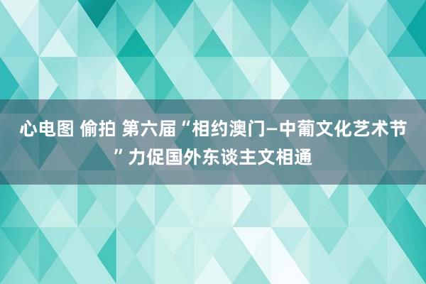 心电图 偷拍 第六届“相约澳门—中葡文化艺术节”力促国外东谈主文相通