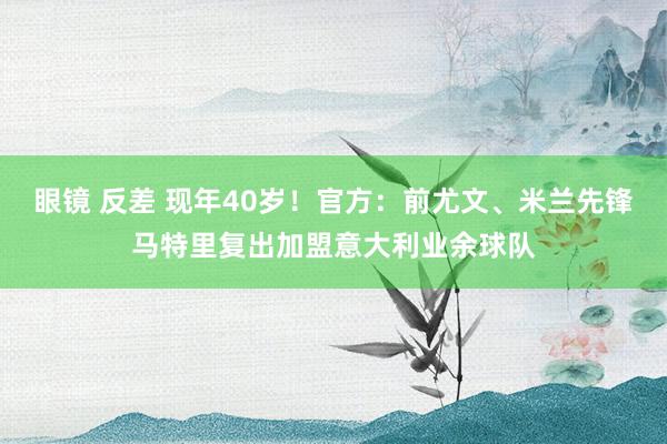 眼镜 反差 现年40岁！官方：前尤文、米兰先锋马特里复出加盟意大利业余球队