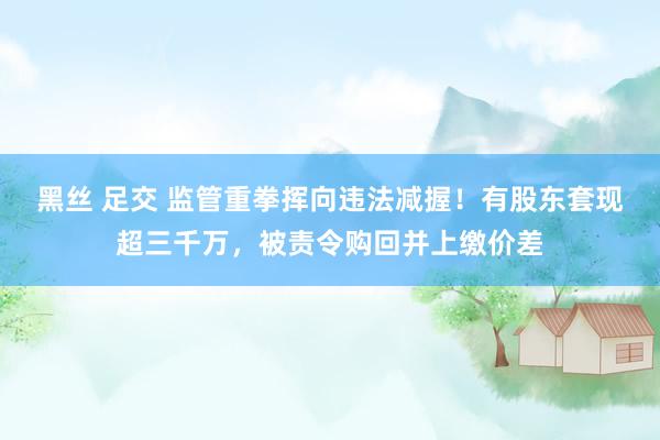 黑丝 足交 监管重拳挥向违法减握！有股东套现超三千万，被责令购回并上缴价差