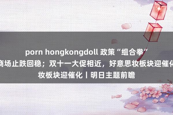 porn hongkongdoll 政策“组合拳”缓助推动房地产商场止跌回稳；双十一大促相近，好意思妆板块迎催化丨明日主题前瞻