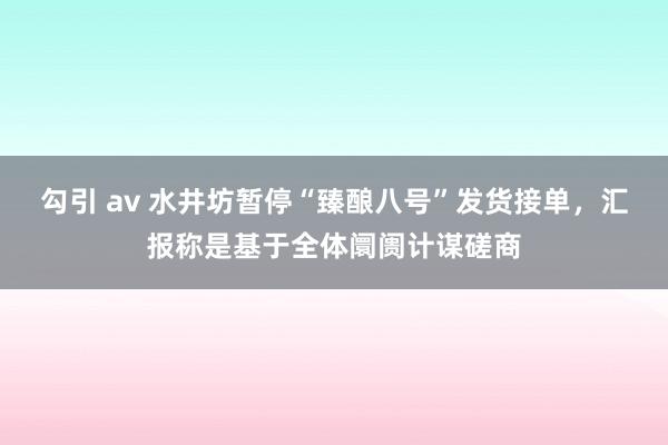 勾引 av 水井坊暂停“臻酿八号”发货接单，汇报称是基于全体阛阓计谋磋商