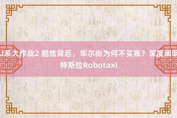 U系大作战2 酷炫背后，华尔街为何不买账？深度阐明特斯拉Robotaxi