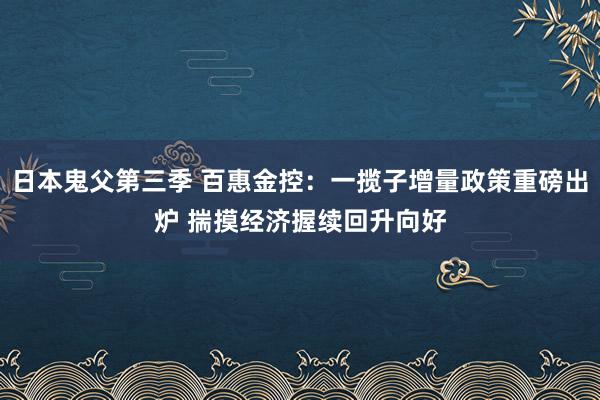 日本鬼父第三季 百惠金控：一揽子增量政策重磅出炉 揣摸经济握续回升向好