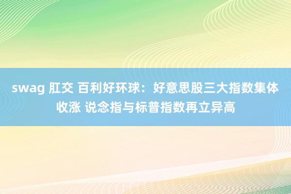 swag 肛交 百利好环球：好意思股三大指数集体收涨 说念指与标普指数再立异高