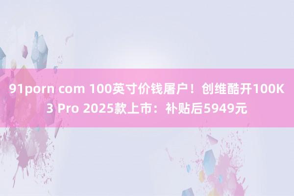 91porn com 100英寸价钱屠户！创维酷开100K3 Pro 2025款上市：补贴后5949元