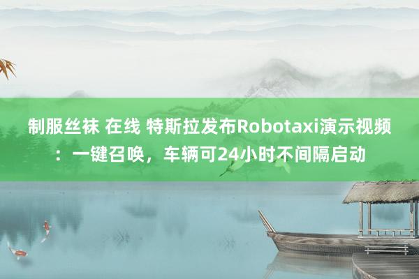 制服丝袜 在线 特斯拉发布Robotaxi演示视频：一键召唤，车辆可24小时不间隔启动