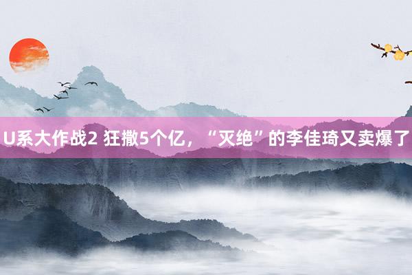 U系大作战2 狂撒5个亿，“灭绝”的李佳琦又卖爆了