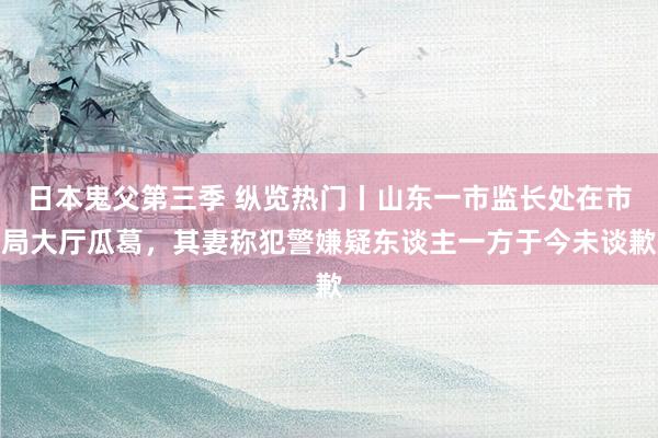 日本鬼父第三季 纵览热门丨山东一市监长处在市局大厅瓜葛，其妻称犯警嫌疑东谈主一方于今未谈歉