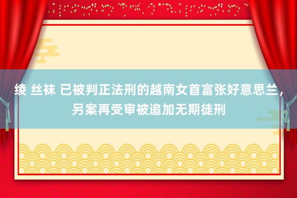 绫 丝袜 已被判正法刑的越南女首富张好意思兰，另案再受审被追加无期徒刑