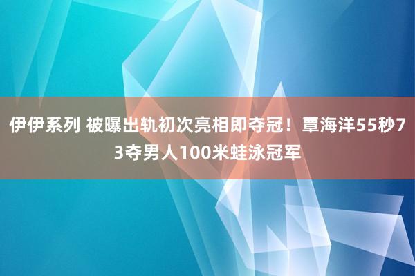 伊伊系列 被曝出轨初次亮相即夺冠！覃海洋55秒73夺男人100米蛙泳冠军