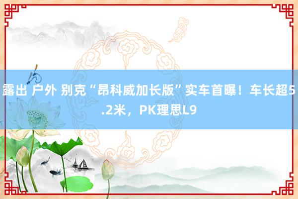 露出 户外 别克“昂科威加长版”实车首曝！车长超5.2米，PK理思L9