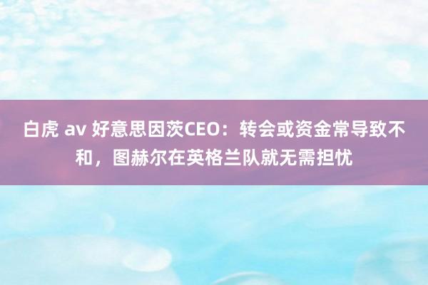 白虎 av 好意思因茨CEO：转会或资金常导致不和，图赫尔在英格兰队就无需担忧