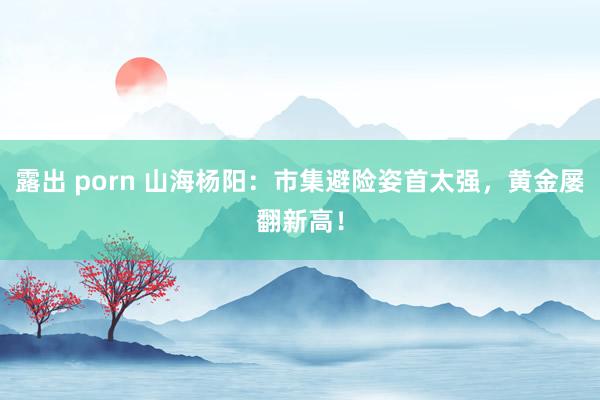 露出 porn 山海杨阳：市集避险姿首太强，黄金屡翻新高！