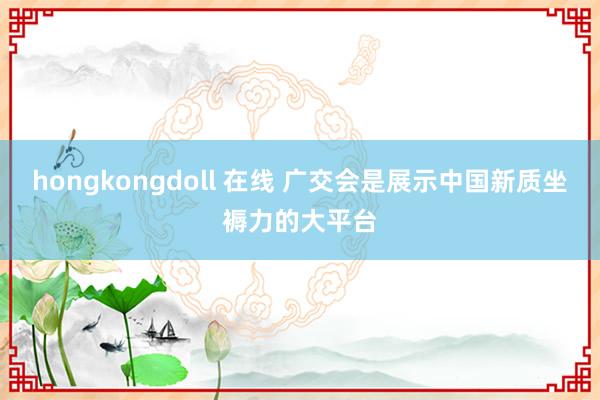 hongkongdoll 在线 广交会是展示中国新质坐褥力的大平台