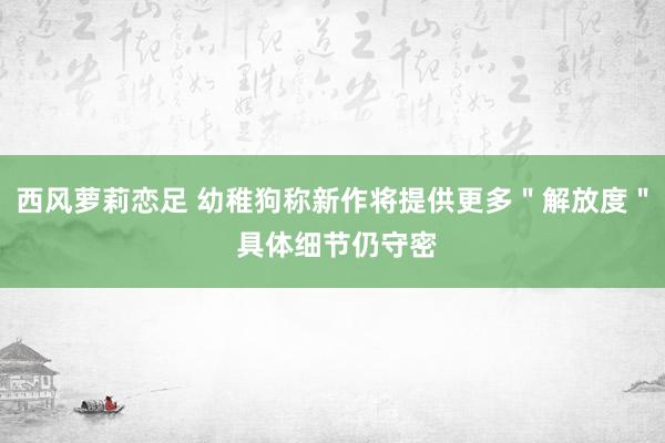 西风萝莉恋足 幼稚狗称新作将提供更多＂解放度＂ 具体细节仍守密