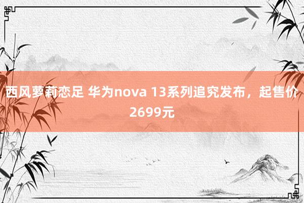 西风萝莉恋足 华为nova 13系列追究发布，起售价2699元