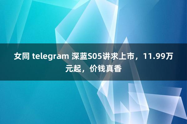 女同 telegram 深蓝S05讲求上市，11.99万元起，价钱真香