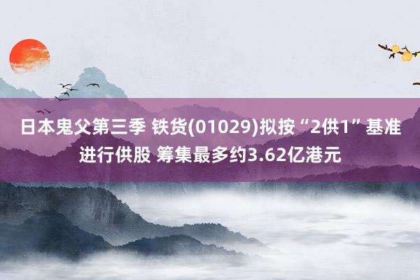 日本鬼父第三季 铁货(01029)拟按“2供1”基准进行供股 筹集最多约3.62亿港元